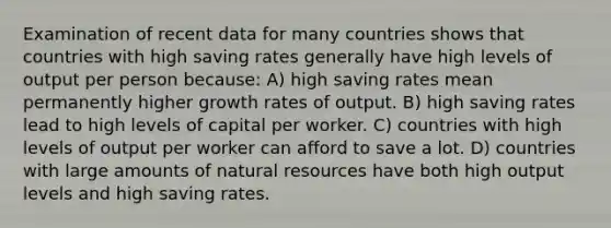 Examination of recent data for many countries shows that countries with high saving rates generally have high levels of output per person because: A) high saving rates mean permanently higher growth rates of output. B) high saving rates lead to high levels of capital per worker. C) countries with high levels of output per worker can afford to save a lot. D) countries with large amounts of natural resources have both high output levels and high saving rates.