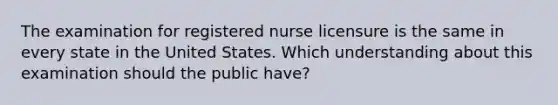 The examination for registered nurse licensure is the same in every state in the United States. Which understanding about this examination should the public have?