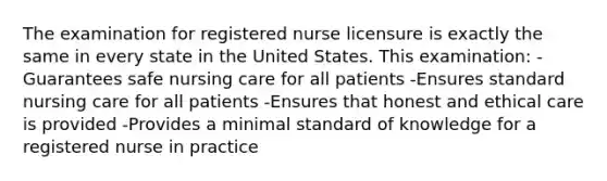 The examination for registered nurse licensure is exactly the same in every state in the United States. This examination: -Guarantees safe nursing care for all patients -Ensures standard nursing care for all patients -Ensures that honest and ethical care is provided -Provides a minimal standard of knowledge for a registered nurse in practice