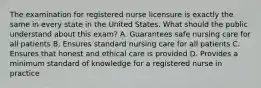 The examination for registered nurse licensure is exactly the same in every state in the United States. What should the public understand about this exam? A. Guarantees safe nursing care for all patients B. Ensures standard nursing care for all patients C. Ensures that honest and ethical care is provided D. Provides a minimum standard of knowledge for a registered nurse in practice