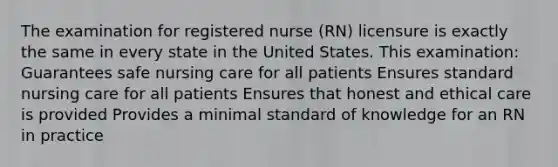 The examination for registered nurse (RN) licensure is exactly the same in every state in the United States. This examination: Guarantees safe nursing care for all patients Ensures standard nursing care for all patients Ensures that honest and ethical care is provided Provides a minimal standard of knowledge for an RN in practice