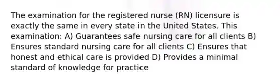 The examination for the registered nurse (RN) licensure is exactly the same in every state in the United States. This examination: A) Guarantees safe nursing care for all clients B) Ensures standard nursing care for all clients C) Ensures that honest and ethical care is provided D) Provides a minimal standard of knowledge for practice