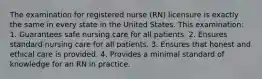 The examination for registered nurse (RN) licensure is exactly the same in every state in the United States. This examination: 1. Guarantees safe nursing care for all patients. 2. Ensures standard nursing care for all patients. 3. Ensures that honest and ethical care is provided. 4. Provides a minimal standard of knowledge for an RN in practice.