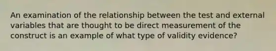 An examination of the relationship between the test and external variables that are thought to be direct measurement of the construct is an example of what type of validity evidence?