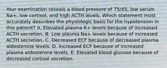 Your examination reveals a <a href='https://www.questionai.com/knowledge/kD0HacyPBr-blood-pressure' class='anchor-knowledge'>blood pressure</a> of 75/45, low serum Na+, low cortisol, and high ACTH levels. Which statement most accurately describes the physiologic basis for the hypotension in this patient? A. Elevated plasma K+ levels because of increased ACTH secretion. B. Low plasma Na+ levels because of increased ACTH secretion. C. Decreased ECF because of decreased plasma aldosterone levels. D. Increased ECF because of increased plasma aldosterone levels. E. Elevated blood glucose because of decreased cortisol secretion.