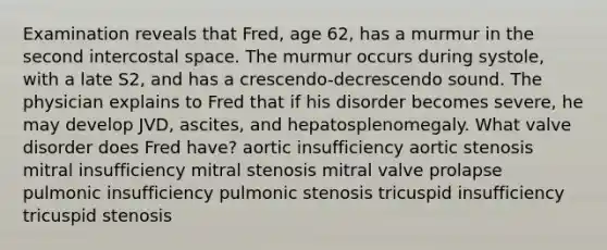 Examination reveals that Fred, age 62, has a murmur in the second intercostal space. The murmur occurs during systole, with a late S2, and has a crescendo-decrescendo sound. The physician explains to Fred that if his disorder becomes severe, he may develop JVD, ascites, and hepatosplenomegaly. What valve disorder does Fred have? aortic insufficiency aortic stenosis mitral insufficiency mitral stenosis mitral valve prolapse pulmonic insufficiency pulmonic stenosis tricuspid insufficiency tricuspid stenosis