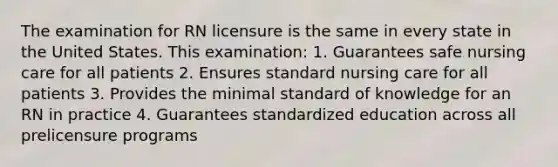 The examination for RN licensure is the same in every state in the United States. This examination: 1. Guarantees safe nursing care for all patients 2. Ensures standard nursing care for all patients 3. Provides the minimal standard of knowledge for an RN in practice 4. Guarantees standardized education across all prelicensure programs