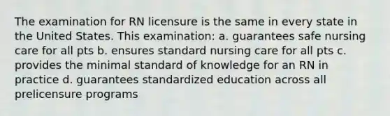 The examination for RN licensure is the same in every state in the United States. This examination: a. guarantees safe nursing care for all pts b. ensures standard nursing care for all pts c. provides the minimal standard of knowledge for an RN in practice d. guarantees standardized education across all prelicensure programs