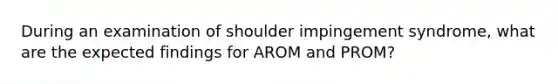 During an examination of shoulder impingement syndrome, what are the expected findings for AROM and PROM?