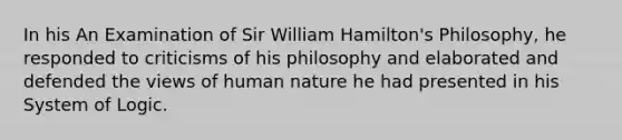 In his An Examination of Sir William Hamilton's Philosophy, he responded to criticisms of his philosophy and elaborated and defended the views of human nature he had presented in his System of Logic.