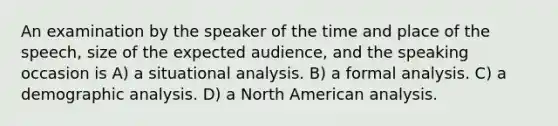 An examination by the speaker of the time and place of the speech, size of the expected audience, and the speaking occasion is A) a situational analysis. B) a formal analysis. C) a demographic analysis. D) a North American analysis.