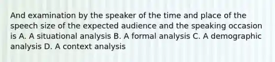 And examination by the speaker of the time and place of the speech size of the expected audience and the speaking occasion is A. A situational analysis B. A formal analysis C. A demographic analysis D. A context analysis