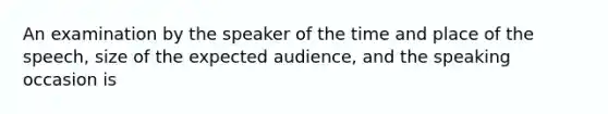 An examination by the speaker of the time and place of the speech, size of the expected audience, and the speaking occasion is