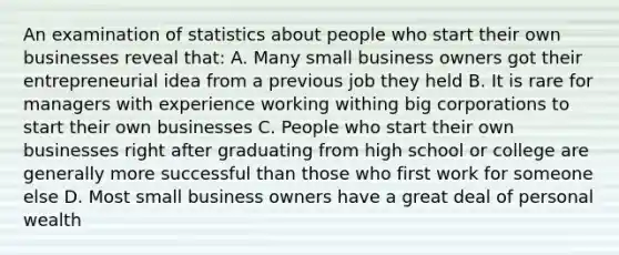 An examination of statistics about people who start their own businesses reveal that: A. Many small business owners got their entrepreneurial idea from a previous job they held B. It is rare for managers with experience working withing big corporations to start their own businesses C. People who start their own businesses right after graduating from high school or college are generally more successful than those who first work for someone else D. Most small business owners have a great deal of personal wealth