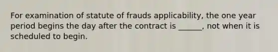 For examination of statute of frauds applicability, the one year period begins the day after the contract is ______, not when it is scheduled to begin.