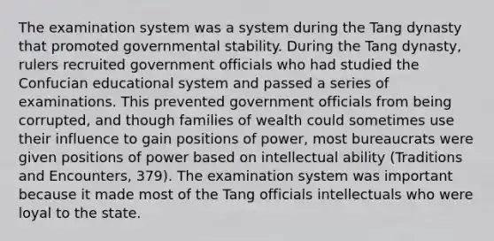 The examination system was a system during the Tang dynasty that promoted governmental stability. During the Tang dynasty, rulers recruited government officials who had studied the Confucian educational system and passed a series of examinations. This prevented government officials from being corrupted, and though families of wealth could sometimes use their influence to gain positions of power, most bureaucrats were given positions of power based on intellectual ability (Traditions and Encounters, 379). The examination system was important because it made most of the Tang officials intellectuals who were loyal to the state.