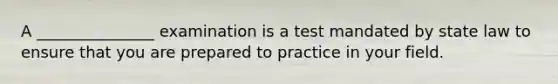 A _______________ examination is a test mandated by state law to ensure that you are prepared to practice in your field.