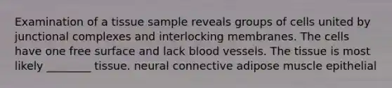 Examination of a tissue sample reveals groups of cells united by junctional complexes and interlocking membranes. The cells have one free surface and lack blood vessels. The tissue is most likely ________ tissue. neural connective adipose muscle epithelial