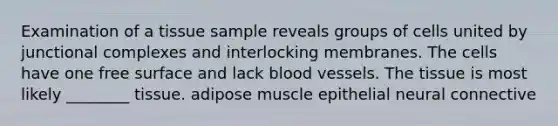 Examination of a tissue sample reveals groups of cells united by junctional complexes and interlocking membranes. The cells have one free surface and lack blood vessels. The tissue is most likely ________ tissue. adipose muscle epithelial neural connective