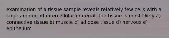 examination of a tissue sample reveals relatively few cells with a large amount of intercellular material. the tissue is most likely a) connective tissue b) muscle c) adipose tissue d) nervous e) epithelium