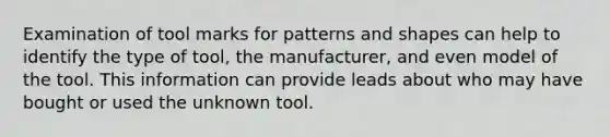 Examination of tool marks for patterns and shapes can help to identify the type of tool, the manufacturer, and even model of the tool. This information can provide leads about who may have bought or used the unknown tool.