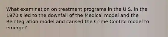 What examination on treatment programs in the U.S. in the 1970's led to the downfall of the Medical model and the Reintegration model and caused the Crime Control model to emerge?