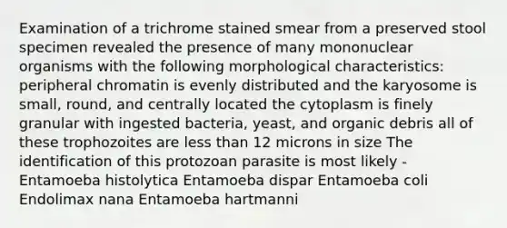 Examination of a trichrome stained smear from a preserved stool specimen revealed the presence of many mononuclear organisms with the following morphological characteristics: peripheral chromatin is evenly distributed and the karyosome is small, round, and centrally located the cytoplasm is finely granular with ingested bacteria, yeast, and organic debris all of these trophozoites are less than 12 microns in size The identification of this protozoan parasite is most likely - Entamoeba histolytica Entamoeba dispar Entamoeba coli Endolimax nana Entamoeba hartmanni