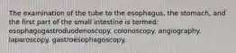 The examination of the tube to the esophagus, the stomach, and the first part of the small intestine is termed: esophagogastroduodenoscopy. colonoscopy. angiography. laparoscopy. gastroesophagoscopy.