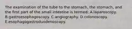 The examination of the tube to the stomach, the stomach, and the first part of the small intestine is termed: A.laparoscopy. B.gastroesophagoscopy. C.angiography. D.colonoscopy. E.esophagogastroduodenoscopy.