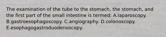 The examination of the tube to the stomach, the stomach, and the first part of the small intestine is termed: A.laparoscopy. B.gastroesophagoscopy. C.angiography. D.colonoscopy. E.esophagogastroduodenoscopy.