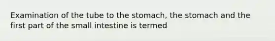 Examination of the tube to the stomach, the stomach and the first part of the small intestine is termed