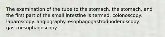 The examination of the tube to the stomach, the stomach, and the first part of the small intestine is termed: colonoscopy. laparoscopy. angiography. esophagogastroduodenoscopy. gastroesophagoscopy.