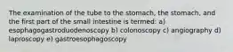 The examination of the tube to the stomach, the stomach, and the first part of the small intestine is termed: a) esophagogastroduodenoscopy b) colonoscopy c) angiography d) laproscopy e) gastroesophagoscopy