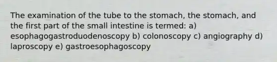 The examination of the tube to the stomach, the stomach, and the first part of the small intestine is termed: a) esophagogastroduodenoscopy b) colonoscopy c) angiography d) laproscopy e) gastroesophagoscopy