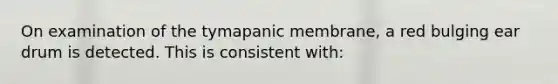 On examination of the tymapanic membrane, a red bulging ear drum is detected. This is consistent with: