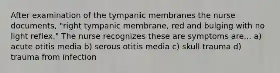 After examination of the tympanic membranes the nurse documents, "right tympanic membrane, red and bulging with no light reflex." The nurse recognizes these are symptoms are... a) acute otitis media b) serous otitis media c) skull trauma d) trauma from infection