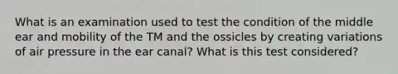 What is an examination used to test the condition of the middle ear and mobility of the TM and the ossicles by creating variations of air pressure in the ear canal? What is this test considered?