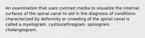 An examination that uses contrast media to visualize the internal surfaces of the spinal canal to aid in the diagnosis of conditions characterized by deformity or crowding of the spinal canal is called a myelogram. cystourethrogram. spinogram. cholangiogram.