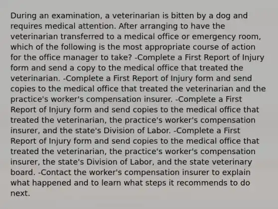 During an examination, a veterinarian is bitten by a dog and requires medical attention. After arranging to have the veterinarian transferred to a medical office or emergency room, which of the following is the most appropriate course of action for the office manager to take? -Complete a First Report of Injury form and send a copy to the medical office that treated the veterinarian. -Complete a First Report of Injury form and send copies to the medical office that treated the veterinarian and the practice's worker's compensation insurer. -Complete a First Report of Injury form and send copies to the medical office that treated the veterinarian, the practice's worker's compensation insurer, and the state's Division of Labor. -Complete a First Report of Injury form and send copies to the medical office that treated the veterinarian, the practice's worker's compensation insurer, the state's Division of Labor, and the state veterinary board. -Contact the worker's compensation insurer to explain what happened and to learn what steps it recommends to do next.