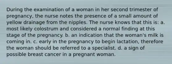 During the examination of a woman in her second trimester of pregnancy, the nurse notes the presence of a small amount of yellow drainage from the nipples. The nurse knows that this is: a. most likely colostrum and considered a normal finding at this stage of the pregnancy. b. an indication that the woman's milk is coming in. c. early in the pregnancy to begin lactation, therefore the woman should be referred to a specialist. d. a sign of possible breast cancer in a pregnant woman.