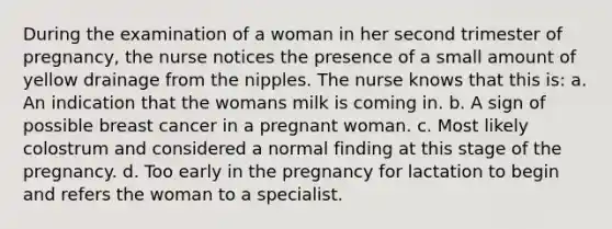 During the examination of a woman in her second trimester of pregnancy, the nurse notices the presence of a small amount of yellow drainage from the nipples. The nurse knows that this is: a. An indication that the womans milk is coming in. b. A sign of possible breast cancer in a pregnant woman. c. Most likely colostrum and considered a normal finding at this stage of the pregnancy. d. Too early in the pregnancy for lactation to begin and refers the woman to a specialist.