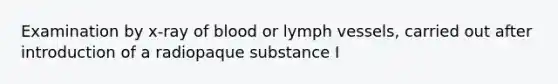 Examination by x-ray of blood or lymph vessels, carried out after introduction of a radiopaque substance I