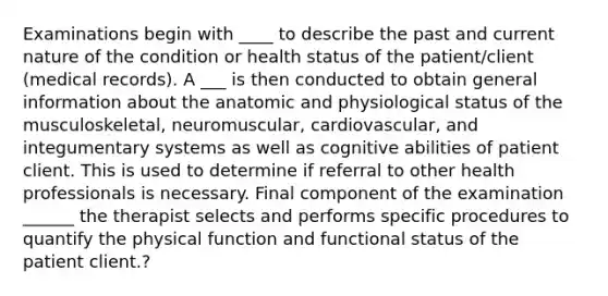 Examinations begin with ____ to describe the past and current nature of the condition or health status of the patient/client (medical records). A ___ is then conducted to obtain general information about the anatomic and physiological status of the musculoskeletal, neuromuscular, cardiovascular, and integumentary systems as well as cognitive abilities of patient client. This is used to determine if referral to other health professionals is necessary. Final component of the examination ______ the therapist selects and performs specific procedures to quantify the physical function and functional status of the patient client.?