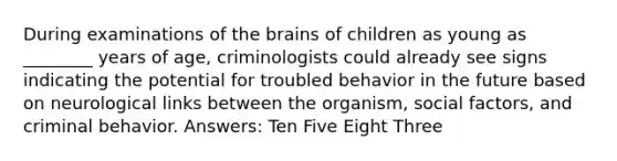 During examinations of the brains of children as young as ________ years of age, criminologists could already see signs indicating the potential for troubled behavior in the future based on neurological links between the organism, social factors, and criminal behavior. Answers: Ten Five Eight Three