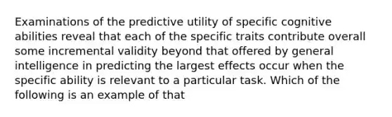 Examinations of the predictive utility of specific cognitive abilities reveal that each of the specific traits contribute overall some incremental validity beyond that offered by general intelligence in predicting the largest effects occur when the specific ability is relevant to a particular task. Which of the following is an example of that