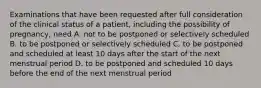 Examinations that have been requested after full consideration of the clinical status of a patient, including the possibility of pregnancy, need A. not to be postponed or selectively scheduled B. to be postponed or selectively scheduled C. to be postponed and scheduled at least 10 days after the start of the next menstrual period D. to be postponed and scheduled 10 days before the end of the next menstrual period