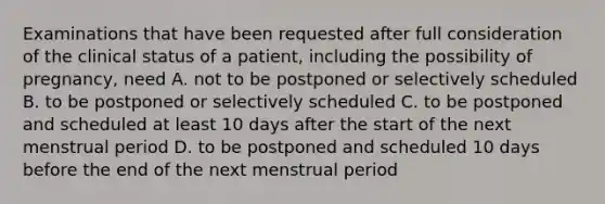 Examinations that have been requested after full consideration of the clinical status of a patient, including the possibility of pregnancy, need A. not to be postponed or selectively scheduled B. to be postponed or selectively scheduled C. to be postponed and scheduled at least 10 days after the start of the next menstrual period D. to be postponed and scheduled 10 days before the end of the next menstrual period