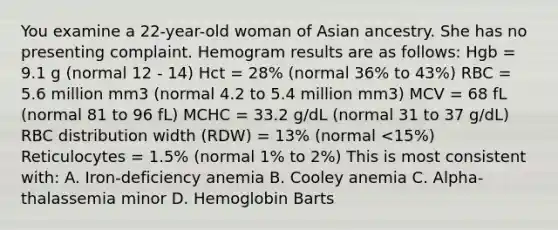 You examine a 22-year-old woman of Asian ancestry. She has no presenting complaint. Hemogram results are as follows: Hgb = 9.1 g (normal 12 - 14) Hct = 28% (normal 36% to 43%) RBC = 5.6 million mm3 (normal 4.2 to 5.4 million mm3) MCV = 68 fL (normal 81 to 96 fL) MCHC = 33.2 g/dL (normal 31 to 37 g/dL) RBC distribution width (RDW) = 13% (normal <15%) Reticulocytes = 1.5% (normal 1% to 2%) This is most consistent with: A. Iron-deficiency anemia B. Cooley anemia C. Alpha-thalassemia minor D. Hemoglobin Barts