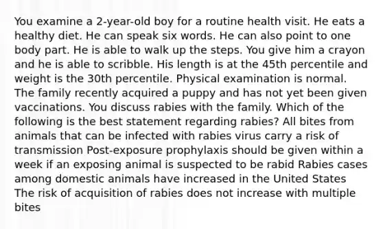 You examine a 2-year-old boy for a routine health visit. He eats a healthy diet. He can speak six words. He can also point to one body part. He is able to walk up the steps. You give him a crayon and he is able to scribble. His length is at the 45th percentile and weight is the 30th percentile. Physical examination is normal. The family recently acquired a puppy and has not yet been given vaccinations. You discuss rabies with the family. Which of the following is the best statement regarding rabies? All bites from animals that can be infected with rabies virus carry a risk of transmission Post-exposure prophylaxis should be given within a week if an exposing animal is suspected to be rabid Rabies cases among domestic animals have increased in the United States The risk of acquisition of rabies does not increase with multiple bites