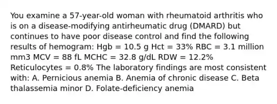 You examine a 57-year-old woman with rheumatoid arthritis who is on a disease-modifying antirheumatic drug (DMARD) but continues to have poor disease control and find the following results of hemogram: Hgb = 10.5 g Hct = 33% RBC = 3.1 million mm3 MCV = 88 fL MCHC = 32.8 g/dL RDW = 12.2% Reticulocytes = 0.8% The laboratory findings are most consistent with: A. Pernicious anemia B. Anemia of chronic disease C. Beta thalassemia minor D. Folate-deficiency anemia